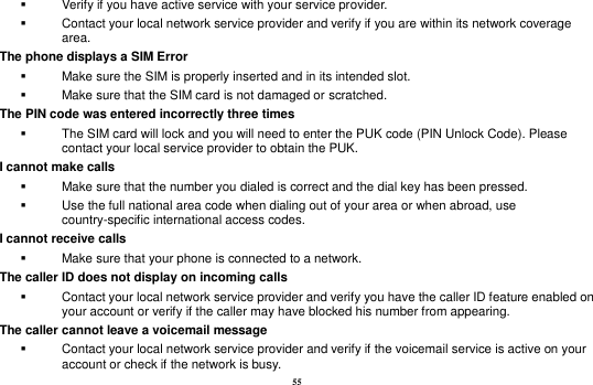 55   Verify if you have active service with your service provider.     Contact your local network service provider and verify if you are within its network coverage area. The phone displays a SIM Error   Make sure the SIM is properly inserted and in its intended slot.   Make sure that the SIM card is not damaged or scratched. The PIN code was entered incorrectly three times   The SIM card will lock and you will need to enter the PUK code (PIN Unlock Code). Please contact your local service provider to obtain the PUK. I cannot make calls   Make sure that the number you dialed is correct and the dial key has been pressed.   Use the full national area code when dialing out of your area or when abroad, use country-specific international access codes. I cannot receive calls   Make sure that your phone is connected to a network. The caller ID does not display on incoming calls   Contact your local network service provider and verify you have the caller ID feature enabled on your account or verify if the caller may have blocked his number from appearing. The caller cannot leave a voicemail message   Contact your local network service provider and verify if the voicemail service is active on your account or check if the network is busy. 