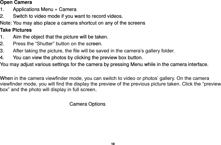   19  Open Camera 1.  Applications Menu » Camera   2.  Switch to video mode if you want to record videos.   Note: You may also place a camera shortcut on any of the screens Take Pictures 1.  Aim the object that the picture will be taken. 2. Press the “Shutter” button on the screen. 3. After taking the picture, the file will be saved in the camera’s gallery folder. 4.  You can view the photos by clicking the preview box button. You may adjust various settings for the camera by pressing Menu while in the camera interface.  When in the camera viewfinder mode, you can switch to video or photos’ gallery. On the camera viewfinder mode, you will find the display the preview of the previous picture taken. Click the “preview box” and the photo will display in full screen. Camera Options 