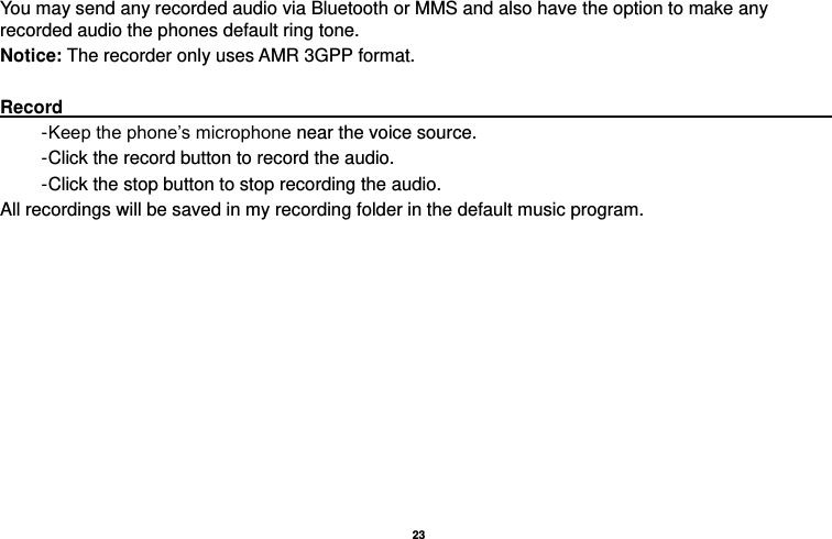   23  You may send any recorded audio via Bluetooth or MMS and also have the option to make any recorded audio the phones default ring tone. Notice: The recorder only uses AMR 3GPP format.  Record                                                                                           - Keep the phone’s microphone near the voice source. - Click the record button to record the audio. - Click the stop button to stop recording the audio. All recordings will be saved in my recording folder in the default music program. 