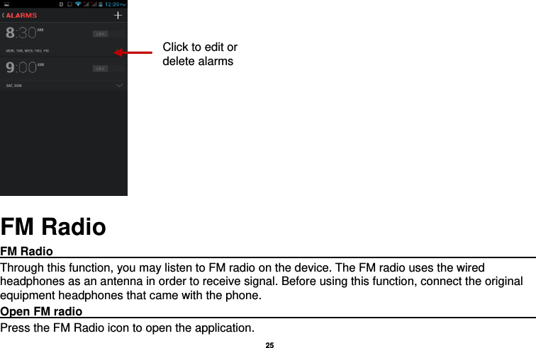   25       FM Radio FM Radio                                                                                         Through this function, you may listen to FM radio on the device. The FM radio uses the wired headphones as an antenna in order to receive signal. Before using this function, connect the original equipment headphones that came with the phone. Open FM radio                                                                                    Press the FM Radio icon to open the application. Click to edit or delete alarms 