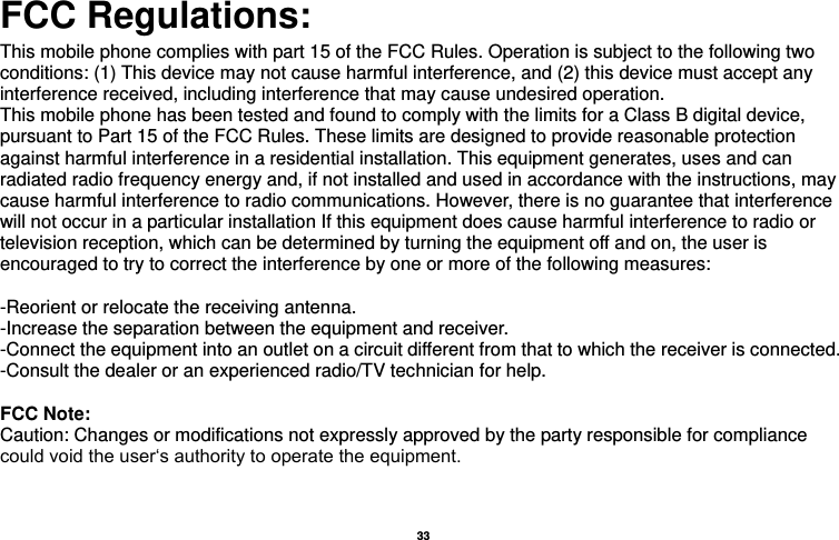  33  FCC Regulations: This mobile phone complies with part 15 of the FCC Rules. Operation is subject to the following two conditions: (1) This device may not cause harmful interference, and (2) this device must accept any interference received, including interference that may cause undesired operation. This mobile phone has been tested and found to comply with the limits for a Class B digital device, pursuant to Part 15 of the FCC Rules. These limits are designed to provide reasonable protection against harmful interference in a residential installation. This equipment generates, uses and can radiated radio frequency energy and, if not installed and used in accordance with the instructions, may cause harmful interference to radio communications. However, there is no guarantee that interference will not occur in a particular installation If this equipment does cause harmful interference to radio or television reception, which can be determined by turning the equipment off and on, the user is encouraged to try to correct the interference by one or more of the following measures:  -Reorient or relocate the receiving antenna. -Increase the separation between the equipment and receiver. -Connect the equipment into an outlet on a circuit different from that to which the receiver is connected. -Consult the dealer or an experienced radio/TV technician for help.  FCC Note: Caution: Changes or modifications not expressly approved by the party responsible for compliance could void the user‘s authority to operate the equipment. 