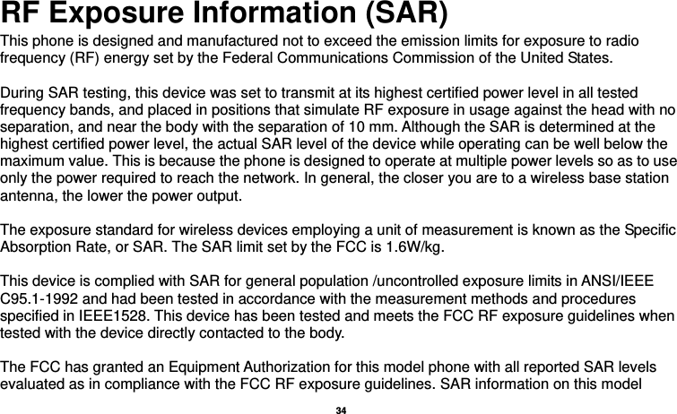   34   RF Exposure Information (SAR) This phone is designed and manufactured not to exceed the emission limits for exposure to radio frequency (RF) energy set by the Federal Communications Commission of the United States.    During SAR testing, this device was set to transmit at its highest certified power level in all tested frequency bands, and placed in positions that simulate RF exposure in usage against the head with no separation, and near the body with the separation of 10 mm. Although the SAR is determined at the highest certified power level, the actual SAR level of the device while operating can be well below the maximum value. This is because the phone is designed to operate at multiple power levels so as to use only the power required to reach the network. In general, the closer you are to a wireless base station antenna, the lower the power output.  The exposure standard for wireless devices employing a unit of measurement is known as the Specific Absorption Rate, or SAR. The SAR limit set by the FCC is 1.6W/kg.     This device is complied with SAR for general population /uncontrolled exposure limits in ANSI/IEEE C95.1-1992 and had been tested in accordance with the measurement methods and procedures specified in IEEE1528. This device has been tested and meets the FCC RF exposure guidelines when tested with the device directly contacted to the body.    The FCC has granted an Equipment Authorization for this model phone with all reported SAR levels evaluated as in compliance with the FCC RF exposure guidelines. SAR information on this model 