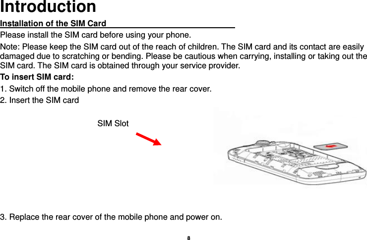    8  Introduction Installation of the SIM Card                                Please install the SIM card before using your phone. Note: Please keep the SIM card out of the reach of children. The SIM card and its contact are easily damaged due to scratching or bending. Please be cautious when carrying, installing or taking out the SIM card. The SIM card is obtained through your service provider. To insert SIM card: 1. Switch off the mobile phone and remove the rear cover.   2. Insert the SIM card  3. Replace the rear cover of the mobile phone and power on. SIM Slot 