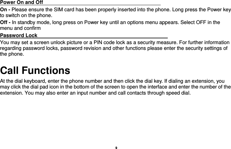    9  Power On and Off                                                                                 On - Please ensure the SIM card has been properly inserted into the phone. Long press the Power key to switch on the phone. Off - In standby mode, long press on Power key until an options menu appears. Select OFF in the menu and confirm Password Lock                                                    You may set a screen unlock picture or a PIN code lock as a security measure. For further information regarding password locks, password revision and other functions please enter the security settings of the phone. Call Functions                                                                       At the dial keyboard, enter the phone number and then click the dial key. If dialing an extension, you may click the dial pad icon in the bottom of the screen to open the interface and enter the number of the extension. You may also enter an input number and call contacts through speed dial.  