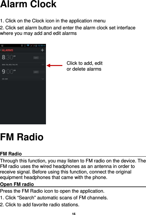   15  Alarm Clock  1. Click on the Clock icon in the application menu 2. Click set alarm button and enter the alarm clock set interface where you may add and edit alarms       FM Radio  FM Radio                                                           Through this function, you may listen to FM radio on the device. The FM radio uses the wired headphones as an antenna in order to receive signal. Before using this function, connect the original equipment headphones that came with the phone. Open FM radio                                                      Press the FM Radio icon to open the application. 1. Click “Search” automatic scans of FM channels. 2. Click to add favorite radio stations. Click to add, edit or delete alarms 