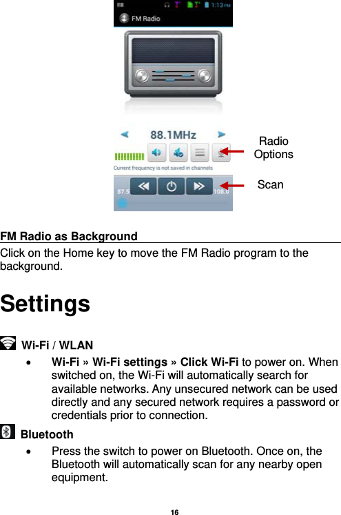   16    FM Radio as Background                                    Click on the Home key to move the FM Radio program to the background. Settings    Wi-Fi / WLAN    Wi-Fi » Wi-Fi settings » Click Wi-Fi to power on. When switched on, the Wi-Fi will automatically search for available networks. Any unsecured network can be used directly and any secured network requires a password or credentials prior to connection.  Bluetooth    Press the switch to power on Bluetooth. Once on, the Bluetooth will automatically scan for any nearby open equipment.  Radio Options Scan 