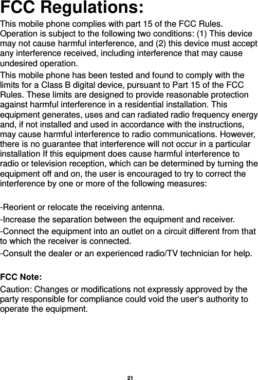   21  FCC Regulations: This mobile phone complies with part 15 of the FCC Rules. Operation is subject to the following two conditions: (1) This device may not cause harmful interference, and (2) this device must accept any interference received, including interference that may cause undesired operation. This mobile phone has been tested and found to comply with the limits for a Class B digital device, pursuant to Part 15 of the FCC Rules. These limits are designed to provide reasonable protection against harmful interference in a residential installation. This equipment generates, uses and can radiated radio frequency energy and, if not installed and used in accordance with the instructions, may cause harmful interference to radio communications. However, there is no guarantee that interference will not occur in a particular installation If this equipment does cause harmful interference to radio or television reception, which can be determined by turning the equipment off and on, the user is encouraged to try to correct the interference by one or more of the following measures:  -Reorient or relocate the receiving antenna. -Increase the separation between the equipment and receiver. -Connect the equipment into an outlet on a circuit different from that to which the receiver is connected. -Consult the dealer or an experienced radio/TV technician for help.  FCC Note: Caution: Changes or modifications not expressly approved by the party responsible for compliance could void the user‘s authority to operate the equipment. 