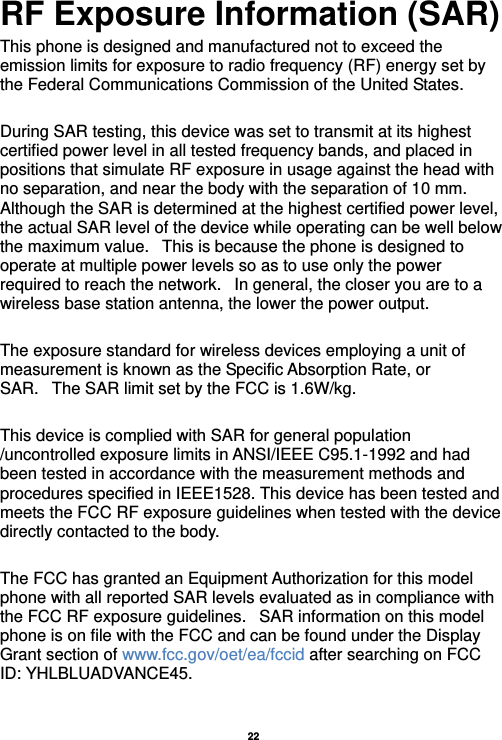   22  RF Exposure Information (SAR) This phone is designed and manufactured not to exceed the emission limits for exposure to radio frequency (RF) energy set by the Federal Communications Commission of the United States.    During SAR testing, this device was set to transmit at its highest certified power level in all tested frequency bands, and placed in positions that simulate RF exposure in usage against the head with no separation, and near the body with the separation of 10 mm. Although the SAR is determined at the highest certified power level, the actual SAR level of the device while operating can be well below the maximum value.   This is because the phone is designed to operate at multiple power levels so as to use only the power required to reach the network.   In general, the closer you are to a wireless base station antenna, the lower the power output.  The exposure standard for wireless devices employing a unit of measurement is known as the Specific Absorption Rate, or SAR.   The SAR limit set by the FCC is 1.6W/kg.     This device is complied with SAR for general population /uncontrolled exposure limits in ANSI/IEEE C95.1-1992 and had been tested in accordance with the measurement methods and procedures specified in IEEE1528. This device has been tested and meets the FCC RF exposure guidelines when tested with the device directly contacted to the body.    The FCC has granted an Equipment Authorization for this model phone with all reported SAR levels evaluated as in compliance with the FCC RF exposure guidelines.   SAR information on this model phone is on file with the FCC and can be found under the Display Grant section of www.fcc.gov/oet/ea/fccid after searching on FCC ID: YHLBLUADVANCE45.  