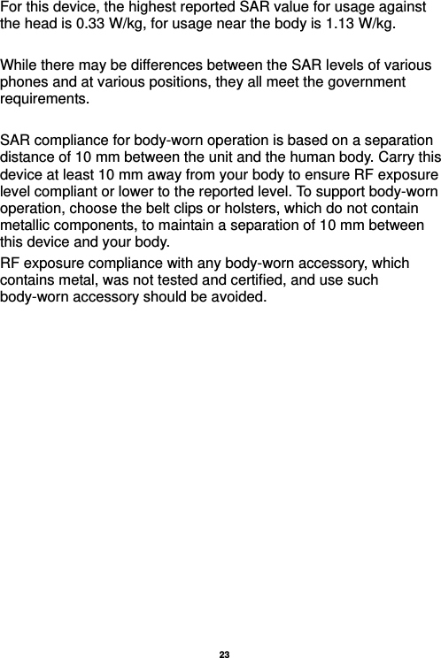   23  For this device, the highest reported SAR value for usage against the head is 0.33 W/kg, for usage near the body is 1.13 W/kg.  While there may be differences between the SAR levels of various phones and at various positions, they all meet the government requirements.  SAR compliance for body-worn operation is based on a separation distance of 10 mm between the unit and the human body. Carry this device at least 10 mm away from your body to ensure RF exposure level compliant or lower to the reported level. To support body-worn operation, choose the belt clips or holsters, which do not contain metallic components, to maintain a separation of 10 mm between this device and your body.   RF exposure compliance with any body-worn accessory, which contains metal, was not tested and certified, and use such body-worn accessory should be avoided.  