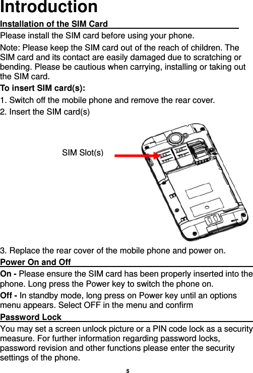   5  Introduction Installation of the SIM Card                                Please install the SIM card before using your phone. Note: Please keep the SIM card out of the reach of children. The SIM card and its contact are easily damaged due to scratching or bending. Please be cautious when carrying, installing or taking out the SIM card. To insert SIM card(s): 1. Switch off the mobile phone and remove the rear cover.   2. Insert the SIM card(s)  3. Replace the rear cover of the mobile phone and power on. Power On and Off                                                   On - Please ensure the SIM card has been properly inserted into the phone. Long press the Power key to switch the phone on. Off - In standby mode, long press on Power key until an options menu appears. Select OFF in the menu and confirm Password Lock                                                    You may set a screen unlock picture or a PIN code lock as a security measure. For further information regarding password locks, password revision and other functions please enter the security settings of the phone. SIM Slot(s)