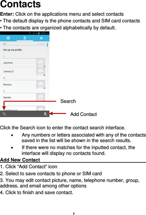   7  Contacts Enter: Click on the applications menu and select contacts • The default display is the phone contacts and SIM card contacts • The contacts are organized alphabetically by default.   Click the Search icon to enter the contact search interface.    Any numbers or letters associated with any of the contacts saved in the list will be shown in the search results.   If there were no matches for the inputted contact, the interface will display no contacts found. Add New Contact                                                   1. Click “Add Contact” icon   2. Select to save contacts to phone or SIM card 3. You may edit contact picture, name, telephone number, group, address, and email among other options 4. Click to finish and save contact. Add ContactSearch