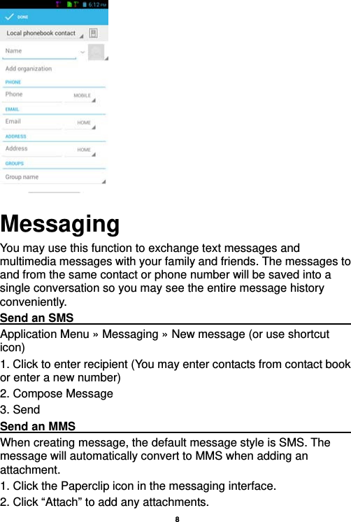   8       Messaging You may use this function to exchange text messages and multimedia messages with your family and friends. The messages to and from the same contact or phone number will be saved into a single conversation so you may see the entire message history conveniently. Send an SMS                                                       Application Menu » Messaging » New message (or use shortcut icon)  1. Click to enter recipient (You may enter contacts from contact book or enter a new number) 2. Compose Message 3. Send Send an MMS                                                       When creating message, the default message style is SMS. The message will automatically convert to MMS when adding an attachment.  1. Click the Paperclip icon in the messaging interface. 2. Click “Attach” to add any attachments. 