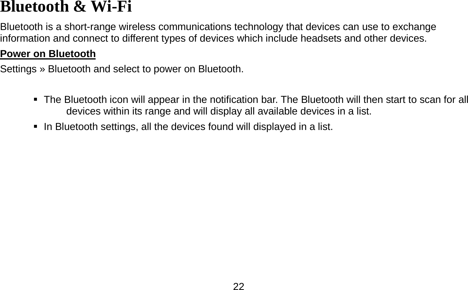   22Bluetooth &amp; Wi-Fi Bluetooth is a short-range wireless communications technology that devices can use to exchange information and connect to different types of devices which include headsets and other devices. Power on Bluetooth                                                                                Settings » Bluetooth and select to power on Bluetooth.     The Bluetooth icon will appear in the notification bar. The Bluetooth will then start to scan for all devices within its range and will display all available devices in a list.    In Bluetooth settings, all the devices found will displayed in a list.  