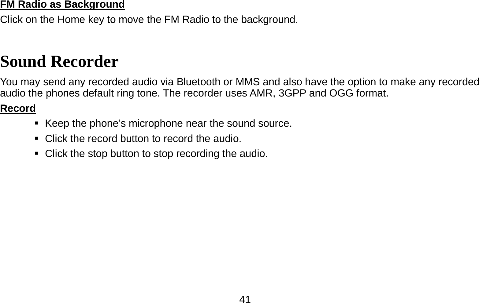   41FM Radio as Background                                                                          Click on the Home key to move the FM Radio to the background. Sound Recorder You may send any recorded audio via Bluetooth or MMS and also have the option to make any recorded audio the phones default ring tone. The recorder uses AMR, 3GPP and OGG format. Record                                                                                               Keep the phone’s microphone near the sound source.    Click the record button to record the audio.    Click the stop button to stop recording the audio. 