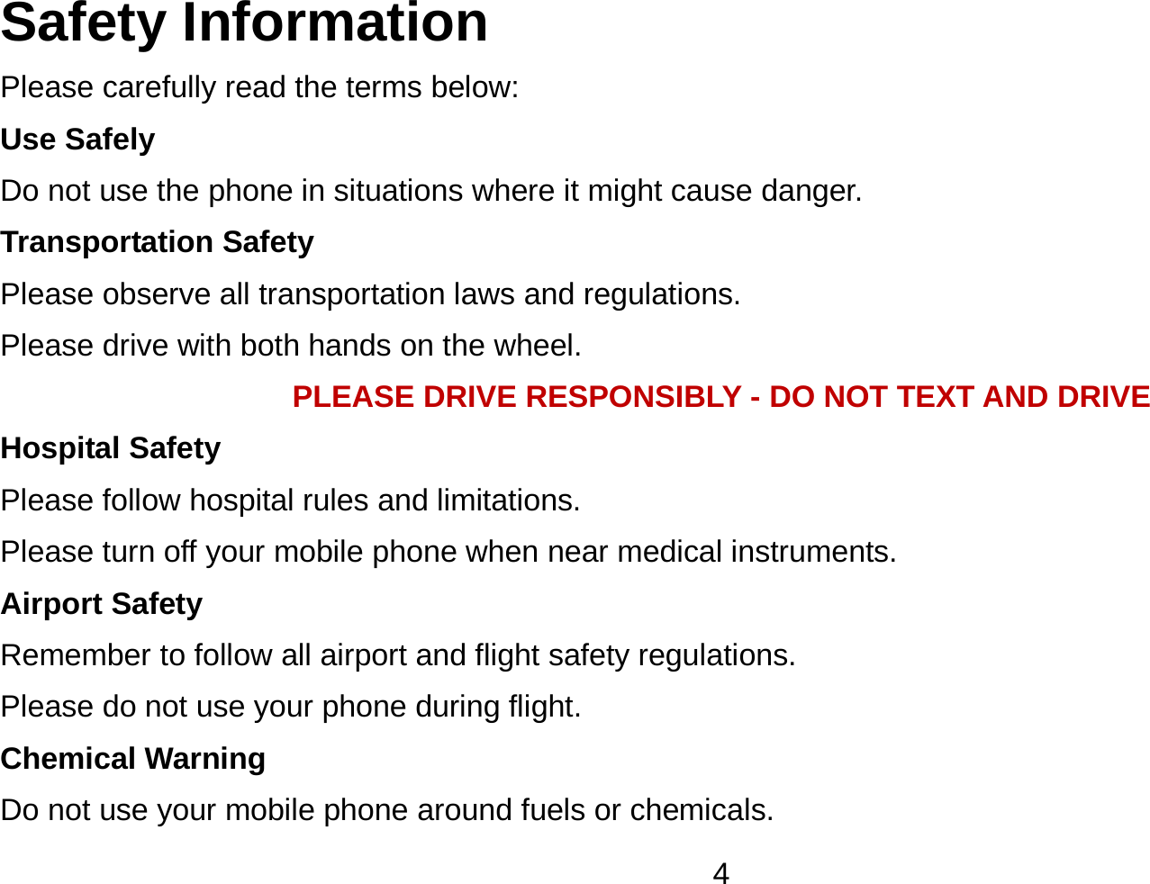   4Safety Information Please carefully read the terms below: Use Safely Do not use the phone in situations where it might cause danger. Transportation Safety Please observe all transportation laws and regulations. Please drive with both hands on the wheel.   PLEASE DRIVE RESPONSIBLY - DO NOT TEXT AND DRIVE Hospital Safety Please follow hospital rules and limitations. Please turn off your mobile phone when near medical instruments. Airport Safety Remember to follow all airport and flight safety regulations.   Please do not use your phone during flight. Chemical Warning Do not use your mobile phone around fuels or chemicals. 