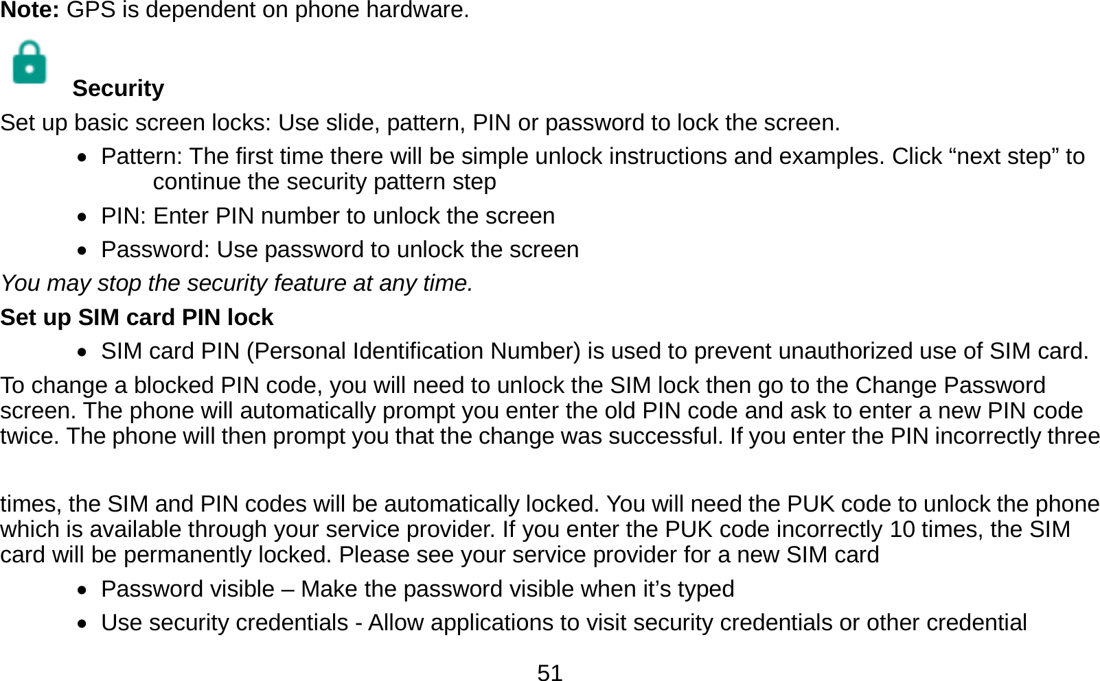   51Note: GPS is dependent on phone hardware.  Security  Set up basic screen locks: Use slide, pattern, PIN or password to lock the screen.      Pattern: The first time there will be simple unlock instructions and examples. Click “next step” to continue the security pattern step    PIN: Enter PIN number to unlock the screen    Password: Use password to unlock the screen You may stop the security feature at any time. Set up SIM card PIN lock    SIM card PIN (Personal Identification Number) is used to prevent unauthorized use of SIM card.   To change a blocked PIN code, you will need to unlock the SIM lock then go to the Change Password screen. The phone will automatically prompt you enter the old PIN code and ask to enter a new PIN code twice. The phone will then prompt you that the change was successful. If you enter the PIN incorrectly three    times, the SIM and PIN codes will be automatically locked. You will need the PUK code to unlock the phone which is available through your service provider. If you enter the PUK code incorrectly 10 times, the SIM card will be permanently locked. Please see your service provider for a new SIM card    Password visible – Make the password visible when it’s typed    Use security credentials - Allow applications to visit security credentials or other credential 