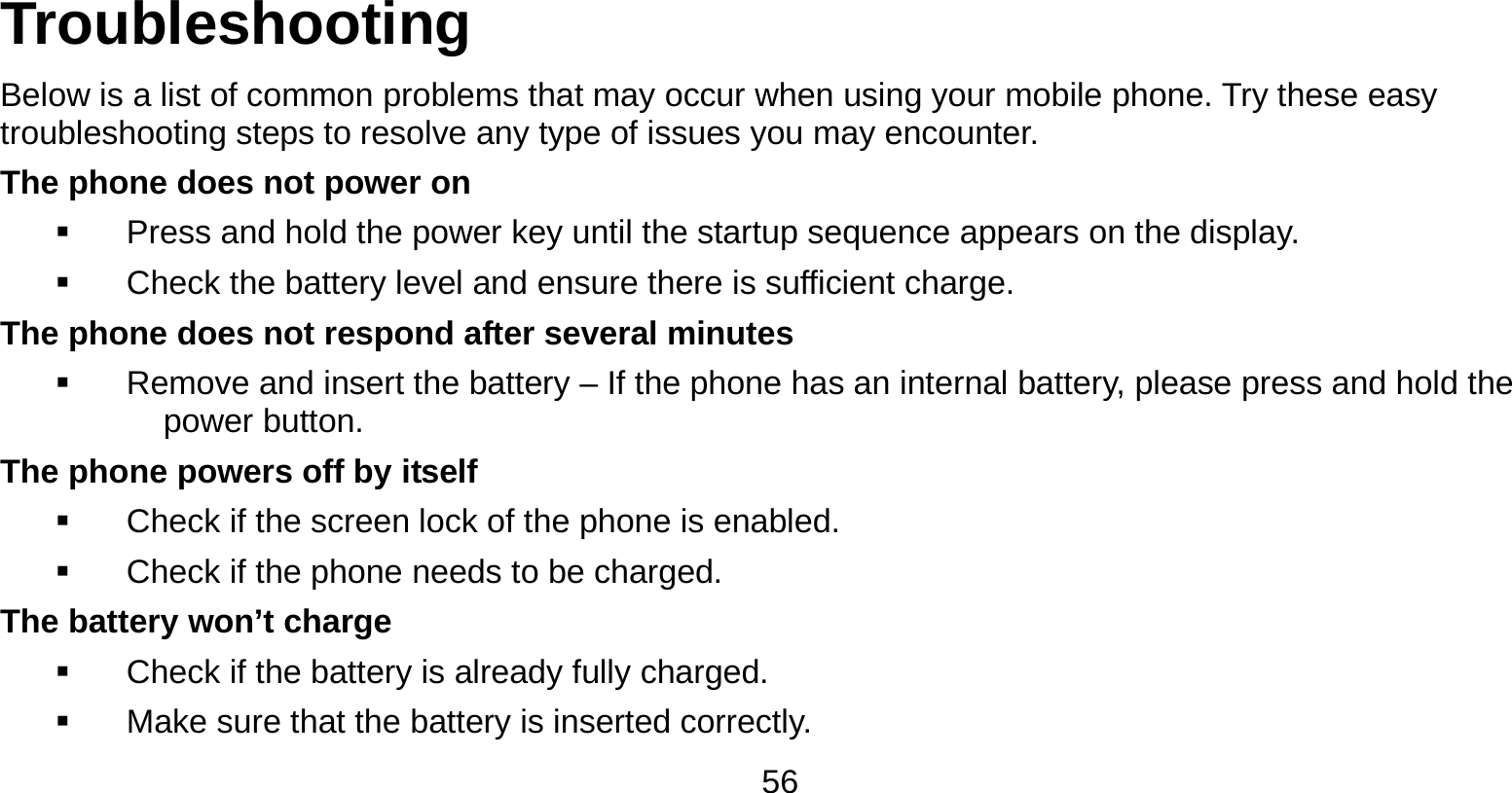   56 Troubleshooting Below is a list of common problems that may occur when using your mobile phone. Try these easy troubleshooting steps to resolve any type of issues you may encounter.   The phone does not power on   Press and hold the power key until the startup sequence appears on the display.   Check the battery level and ensure there is sufficient charge. The phone does not respond after several minutes   Remove and insert the battery – If the phone has an internal battery, please press and hold the power button. The phone powers off by itself   Check if the screen lock of the phone is enabled.   Check if the phone needs to be charged. The battery won’t charge   Check if the battery is already fully charged.   Make sure that the battery is inserted correctly.   