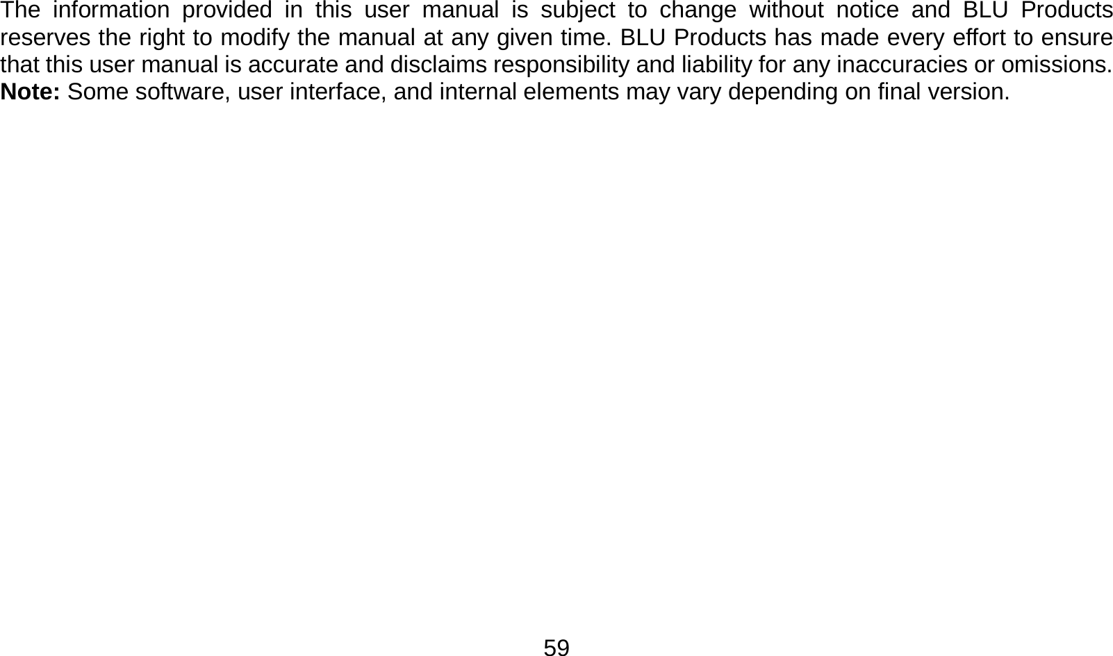   59 The information provided in this user manual is subject to change without notice and BLU Products reserves the right to modify the manual at any given time. BLU Products has made every effort to ensure that this user manual is accurate and disclaims responsibility and liability for any inaccuracies or omissions. Note: Some software, user interface, and internal elements may vary depending on final version.                  