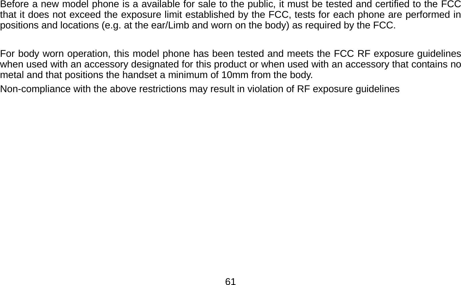   61Before a new model phone is a available for sale to the public, it must be tested and certified to the FCC that it does not exceed the exposure limit established by the FCC, tests for each phone are performed in positions and locations (e.g. at the ear/Limb and worn on the body) as required by the FCC.    For body worn operation, this model phone has been tested and meets the FCC RF exposure guidelines when used with an accessory designated for this product or when used with an accessory that contains no metal and that positions the handset a minimum of 10mm from the body.   Non-compliance with the above restrictions may result in violation of RF exposure guidelines  