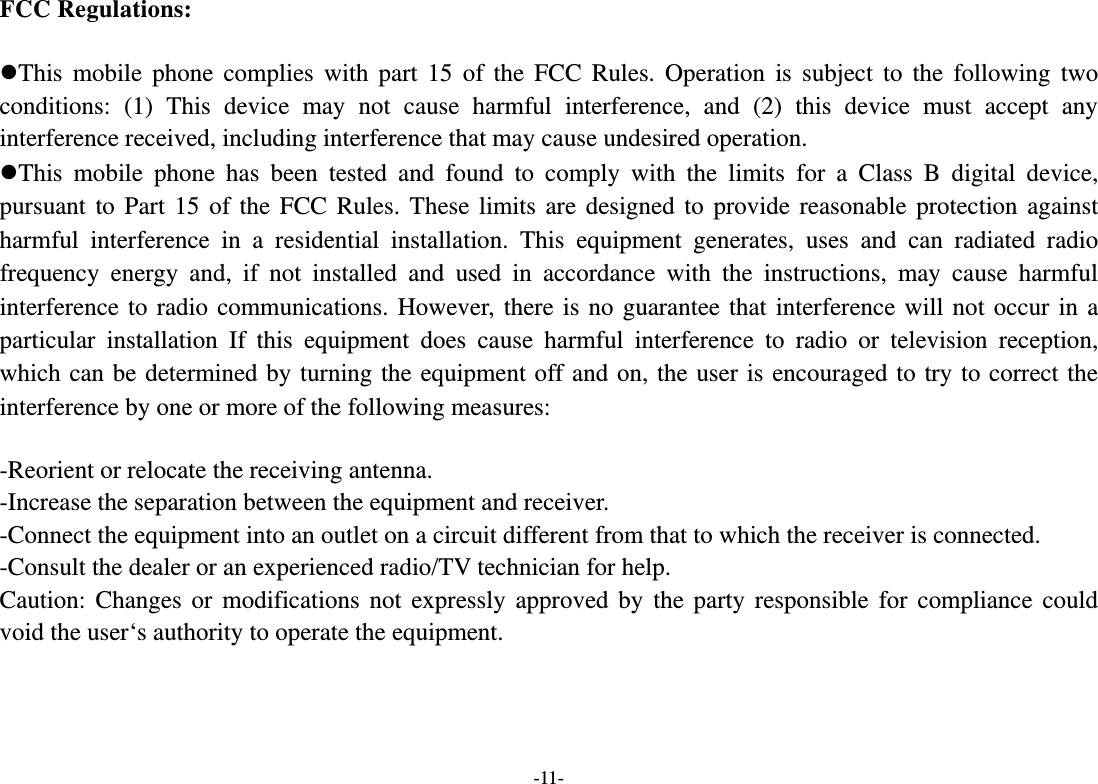  -11- FCC Regulations:  This mobile phone complies with part 15 of the FCC Rules. Operation is subject to the following two conditions: (1) This device may not cause harmful interference, and (2) this device must accept any interference received, including interference that may cause undesired operation. This mobile phone has been tested and found to comply with the limits for a Class B digital device, pursuant to Part 15 of the FCC Rules. These limits are designed to provide reasonable protection against harmful interference in a residential installation. This equipment generates, uses and can radiated radio frequency energy and, if not installed and used in accordance with the instructions, may cause harmful interference to radio communications. However, there is no guarantee that interference will not occur in a particular installation If this equipment does cause harmful interference to radio or television reception, which can be determined by turning the equipment off and on, the user is encouraged to try to correct the interference by one or more of the following measures:  -Reorient or relocate the receiving antenna. -Increase the separation between the equipment and receiver. -Connect the equipment into an outlet on a circuit different from that to which the receiver is connected. -Consult the dealer or an experienced radio/TV technician for help. Caution: Changes or modifications not expressly approved by the party responsible for compliance could void the user‘s authority to operate the equipment.   