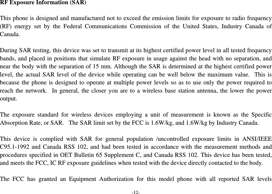 -12- RF Exposure Information (SAR)  This phone is designed and manufactured not to exceed the emission limits for exposure to radio frequency (RF) energy set by the Federal Communications Commission of the United States, Industry Canada of Canada.   During SAR testing, this device was set to transmit at its highest certified power level in all tested frequency bands, and placed in positions that simulate RF exposure in usage against the head with no separation, and near the body with the separation of 15 mm. Although the SAR is determined at the highest certified power level, the actual SAR level of the device while operating can be well below the maximum value.   This is because the phone is designed to operate at multiple power levels so as to use only the power required to reach the network.   In general, the closer you are to a wireless base station antenna, the lower the power output.  The exposure standard for wireless devices employing a unit of measurement is known as the Specific Absorption Rate, or SAR.   The SAR limit set by the FCC is 1.6W/kg, and 1.6W/kg by Industry Canada.     This device is complied with SAR for general population /uncontrolled exposure limits in ANSI/IEEE C95.1-1992 and Canada RSS 102, and had been tested in accordance with the measurement methods and procedures specified in OET Bulletin 65 Supplement C, and Canada RSS 102. This device has been tested, and meets the FCC, IC RF exposure guidelines when tested with the device directly contacted to the body.    The FCC has granted an Equipment Authorization for this model phone with all reported SAR levels 