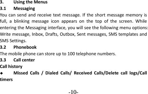  -10- 3. Using the Menus 3.1 Messaging You  can send and  receive text message. If  the short message memory is full,  a  blinking  message  icon  appears  on  the  top  of  the  screen.  While entering the Messaging interface, you will see the following menu options: Write message, Inbox, Drafts, Outbox, Sent messages, SMS templates and SMS Settings. 3.2 Phonebook The mobile phone can store up to 100 telephone numbers. 3.3 Call center Call history  Missed  Calls  /  Dialed  Calls/  Received  Calls/Delete  call  logs/Call timers 
