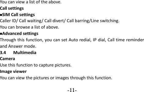 -11- You can view a list of the above.   Call settings SIM Call settings Caller ID/ Call waiting/ Call divert/ Call barring/Line switching. You can browse a list of above. Advanced settings Through this function, you can set Auto redial, IP dial, Call time reminder and Answer mode.   3.4 Multimedia Camera Use this function to capture pictures. Image viewer You can view the pictures or images through this function. 