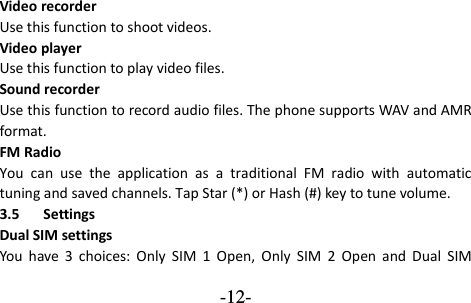  -12- Video recorder Use this function to shoot videos. Video player Use this function to play video files. Sound recorder Use this function to record audio files. The phone supports WAV and AMR format.   FM Radio You  can  use  the  application  as  a  traditional  FM  radio  with  automatic tuning and saved channels. Tap Star (*) or Hash (#) key to tune volume. 3.5 Settings Dual SIM settings You  have  3  choices:  Only  SIM  1  Open,  Only  SIM  2  Open  and  Dual  SIM 