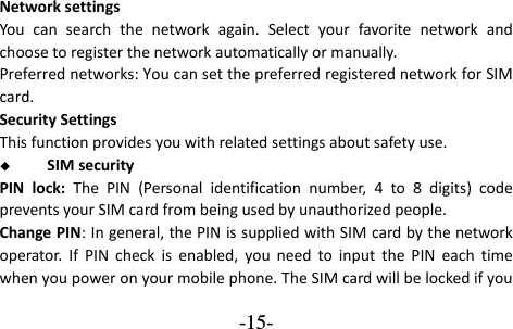  -15- Network settings You  can  search  the  network  again.  Select  your  favorite  network  and choose to register the network automatically or manually.   Preferred networks: You can set the preferred registered network for SIM card. Security Settings This function provides you with related settings about safety use.  SIM security PIN  lock:  The  PIN  (Personal  identification  number,  4  to  8  digits)  code prevents your SIM card from being used by unauthorized people.   Change PIN: In general, the PIN is supplied with SIM card by the network operator.  If  PIN  check  is  enabled,  you  need  to  input  the  PIN  each  time when you power on your mobile phone. The SIM card will be locked if you 