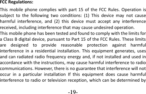  -19- FCC Regulations: This  mobile phone  complies with  part 15  of  the  FCC  Rules. Operation is subject  to  the  following  two  conditions:  (1)  This  device  may  not  cause harmful  interference,  and  (2)  this  device  must  accept  any  interference received, including interference that may cause undesired operation. This mobile phone has been tested and found to comply with the limits for a Class B digital device, pursuant to Part 15 of the FCC Rules. These limits are  designed  to  provide  reasonable  protection  against  harmful interference  in  a  residential installation.  This  equipment generates,  uses and can radiated radio frequency energy and, if not installed and used in accordance with the instructions, may cause harmful interference to radio communications. However, there is no guarantee that interference will not occur  in  a  particular  installation  If  this  equipment  does  cause  harmful interference to radio or television reception, which can be determined by 