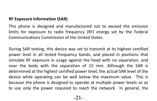  -21- RF Exposure Information (SAR) This  phone  is  designed  and  manufactured  not  to  exceed  the  emission limits  for  exposure  to  radio  frequency  (RF)  energy  set  by  the  Federal Communications Commission of the United States.    During SAR testing, this device was set to transmit at its highest certified power  level  in  all  tested  frequency  bands,  and  placed  in  positions  that simulate RF  exposure in  usage against the head  with no  separation, and near  the  body  with  the  separation  of  15  mm.  Although  the  SAR  is determined at the highest certified power level, the actual SAR level of the device  while  operating  can  be  well  below  the  maximum  value.   This  is because the phone is designed to operate at multiple power levels so as to  use  only  the  power  required  to  reach  the  network.   In  general,  the 