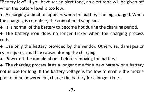  -7- &quot;Battery low&quot;. If you have set an alert tone, an alert tone will be given off when the battery level is too low.  A charging animation appears when the battery is being charged. When the charging is complete, the animation disappears.  It is normal of the battery to become hot during the charging period.  The  battery  icon  does  no  longer  flicker  when  the  charging  process ends.  Use only the  battery  provided  by  the vendor. Otherwise,  damages or even injuries could be caused during the charging.  Power off the mobile phone before removing the battery.  The charging process lasts a longer time for a new battery or a battery not in use for long. If the battery voltage is too low to enable the mobile phone to be powered on, charge the battery for a longer time. 