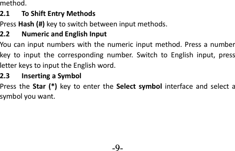  -9- method. 2.1 To Shift Entry Methods Press Hash (#) key to switch between input methods. 2.2 Numeric and English Input You  can input numbers  with the  numeric input  method. Press a  number key  to  input  the  corresponding  number.  Switch  to  English  input,  press letter keys to input the English word. 2.3 Inserting a Symbol Press  the  Star (*) key  to  enter  the  Select  symbol  interface  and select  a symbol you want.  