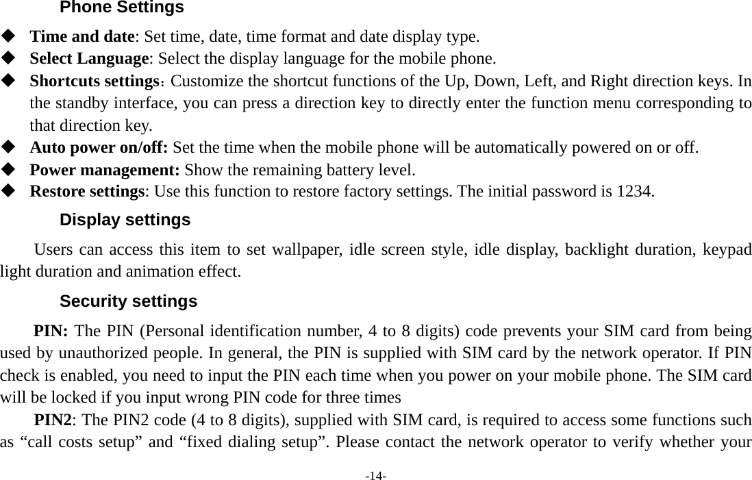  -14- Phone Settings  Time and date: Set time, date, time format and date display type.  Select Language: Select the display language for the mobile phone.  Shortcuts settings：Customize the shortcut functions of the Up, Down, Left, and Right direction keys. In the standby interface, you can press a direction key to directly enter the function menu corresponding to that direction key.  Auto power on/off: Set the time when the mobile phone will be automatically powered on or off.  Power management: Show the remaining battery level.  Restore settings: Use this function to restore factory settings. The initial password is 1234. Display settings Users can access this item to set wallpaper, idle screen style, idle display, backlight duration, keypad light duration and animation effect. Security settings PIN: The PIN (Personal identification number, 4 to 8 digits) code prevents your SIM card from being used by unauthorized people. In general, the PIN is supplied with SIM card by the network operator. If PIN check is enabled, you need to input the PIN each time when you power on your mobile phone. The SIM card will be locked if you input wrong PIN code for three times     PIN2: The PIN2 code (4 to 8 digits), supplied with SIM card, is required to access some functions such as “call costs setup” and “fixed dialing setup”. Please contact the network operator to verify whether your 