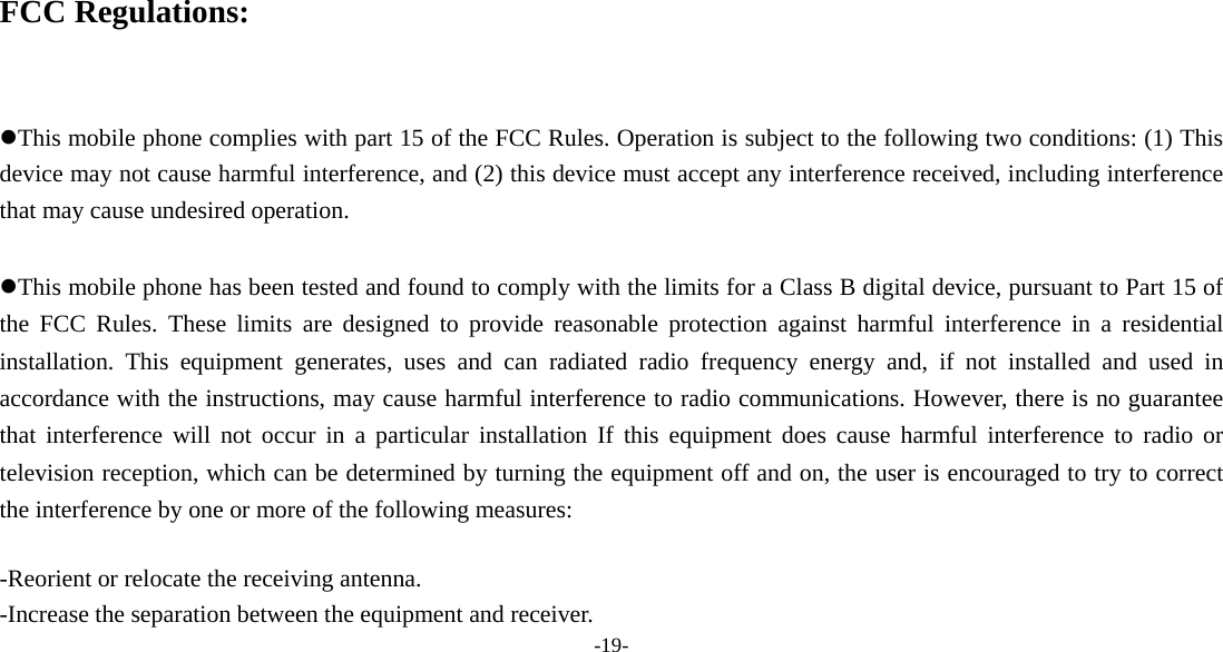  -19-    FCC Regulations:  This mobile phone complies with part 15 of the FCC Rules. Operation is subject to the following two conditions: (1) This device may not cause harmful interference, and (2) this device must accept any interference received, including interference that may cause undesired operation.  This mobile phone has been tested and found to comply with the limits for a Class B digital device, pursuant to Part 15 of the FCC Rules. These limits are designed to provide reasonable protection against harmful interference in a residential installation. This equipment generates, uses and can radiated radio frequency energy and, if not installed and used in accordance with the instructions, may cause harmful interference to radio communications. However, there is no guarantee that interference will not occur in a particular installation If this equipment does cause harmful interference to radio or television reception, which can be determined by turning the equipment off and on, the user is encouraged to try to correct the interference by one or more of the following measures:  -Reorient or relocate the receiving antenna. -Increase the separation between the equipment and receiver. 