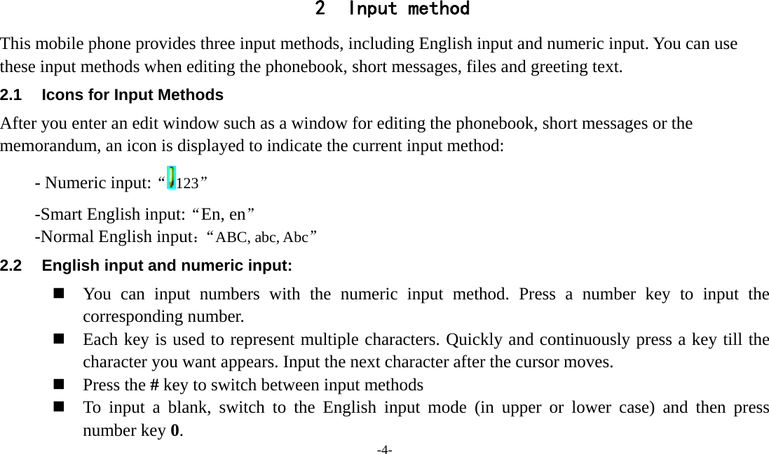  -4-  2 Input method This mobile phone provides three input methods, including English input and numeric input. You can use these input methods when editing the phonebook, short messages, files and greeting text. 2.1  Icons for Input Methods After you enter an edit window such as a window for editing the phonebook, short messages or the memorandum, an icon is displayed to indicate the current input method: - Numeric input:“123” -Smart English input:“En, en” -Normal English input：“ABC, abc, Abc” 2.2  English input and numeric input:  You can input numbers with the numeric input method. Press a number key to input the corresponding number.  Each key is used to represent multiple characters. Quickly and continuously press a key till the character you want appears. Input the next character after the cursor moves.  Press the # key to switch between input methods  To input a blank, switch to the English input mode (in upper or lower case) and then press number key 0. 