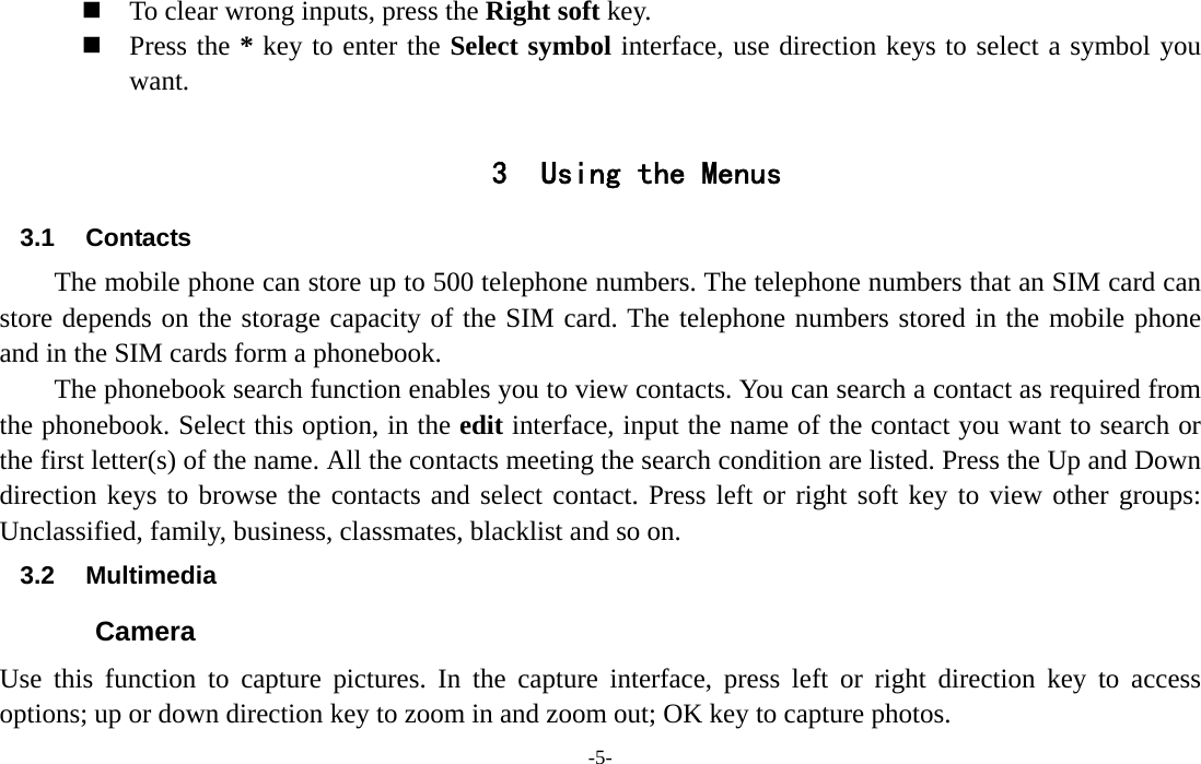  -5-  To clear wrong inputs, press the Right soft key.  Press the * key to enter the Select symbol interface, use direction keys to select a symbol you want.  3 Using the Menus 3.1 Contacts The mobile phone can store up to 500 telephone numbers. The telephone numbers that an SIM card can store depends on the storage capacity of the SIM card. The telephone numbers stored in the mobile phone and in the SIM cards form a phonebook.   The phonebook search function enables you to view contacts. You can search a contact as required from the phonebook. Select this option, in the edit interface, input the name of the contact you want to search or the first letter(s) of the name. All the contacts meeting the search condition are listed. Press the Up and Down direction keys to browse the contacts and select contact. Press left or right soft key to view other groups: Unclassified, family, business, classmates, blacklist and so on. 3.2 Multimedia Camera Use this function to capture pictures. In the capture interface, press left or right direction key to access options; up or down direction key to zoom in and zoom out; OK key to capture photos. 
