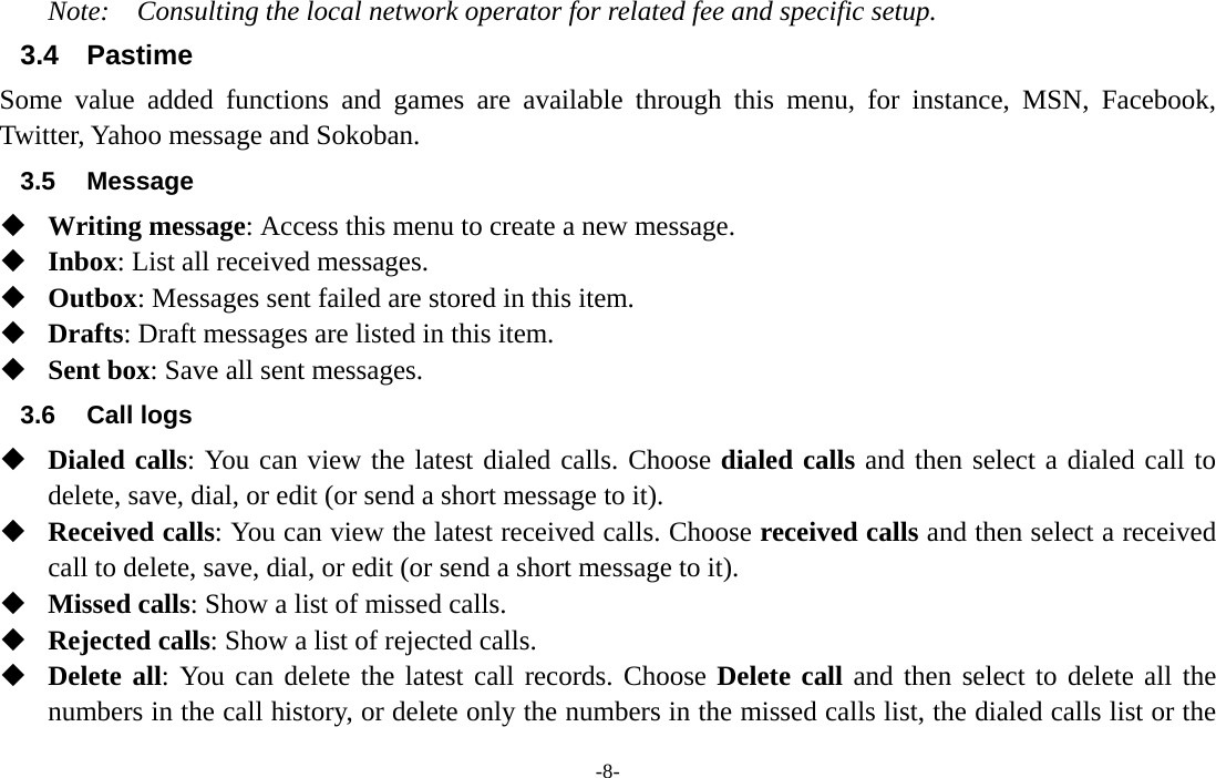  -8- Note:  Consulting the local network operator for related fee and specific setup. 3.4 Pastime Some value added functions and games are available through this menu, for instance, MSN, Facebook, Twitter, Yahoo message and Sokoban. 3.5 Message  Writing message: Access this menu to create a new message.  Inbox: List all received messages.    Outbox: Messages sent failed are stored in this item.    Drafts: Draft messages are listed in this item.  Sent box: Save all sent messages. 3.6 Call logs  Dialed calls: You can view the latest dialed calls. Choose dialed calls and then select a dialed call to delete, save, dial, or edit (or send a short message to it).  Received calls: You can view the latest received calls. Choose received calls and then select a received call to delete, save, dial, or edit (or send a short message to it).  Missed calls: Show a list of missed calls.  Rejected calls: Show a list of rejected calls.  Delete all: You can delete the latest call records. Choose Delete call and then select to delete all the numbers in the call history, or delete only the numbers in the missed calls list, the dialed calls list or the 