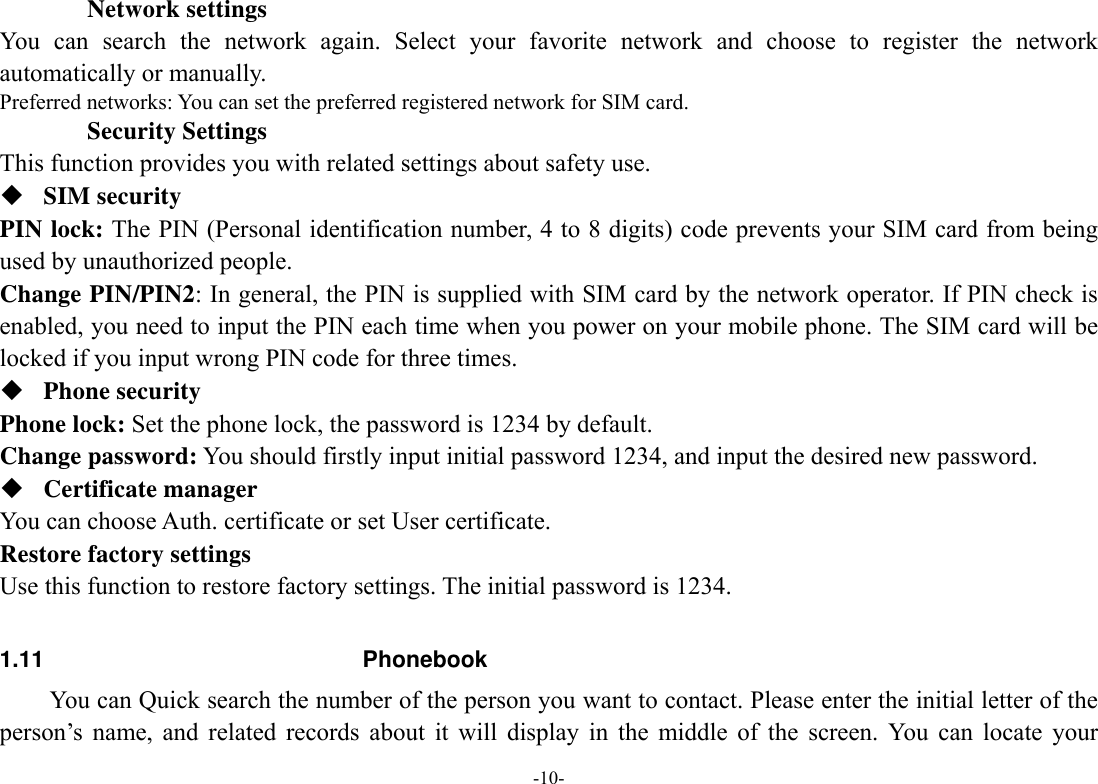  -10- Network settings You can search the network again. Select your favorite network and choose to register the network automatically or manually.   Preferred networks: You can set the preferred registered network for SIM card.         Security Settings This function provides you with related settings about safety use.  SIM security PIN lock: The PIN (Personal identification number, 4 to 8 digits) code prevents your SIM card from being used by unauthorized people.   Change PIN/PIN2: In general, the PIN is supplied with SIM card by the network operator. If PIN check is enabled, you need to input the PIN each time when you power on your mobile phone. The SIM card will be locked if you input wrong PIN code for three times.  Phone security Phone lock: Set the phone lock, the password is 1234 by default. Change password: You should firstly input initial password 1234, and input the desired new password.  Certificate manager You can choose Auth. certificate or set User certificate. Restore factory settings Use this function to restore factory settings. The initial password is 1234.   1.11 Phonebook You can Quick search the number of the person you want to contact. Please enter the initial letter of the person’s name, and related records about it will display in the middle of the screen. You can locate your 
