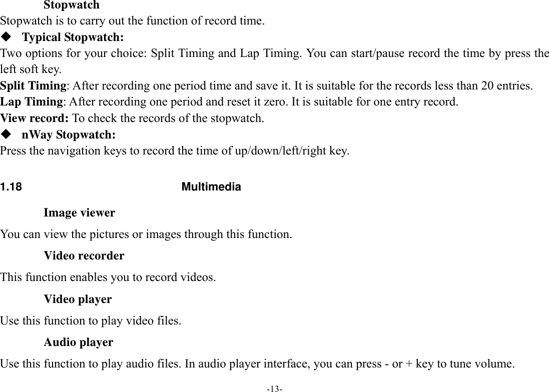  -13- Stopwatch Stopwatch is to carry out the function of record time.    Typical Stopwatch: Two options for your choice: Split Timing and Lap Timing. You can start/pause record the time by press the left soft key.   Split Timing: After recording one period time and save it. It is suitable for the records less than 20 entries.   Lap Timing: After recording one period and reset it zero. It is suitable for one entry record.     View record: To check the records of the stopwatch.    nWay Stopwatch: Press the navigation keys to record the time of up/down/left/right key.  1.18 Multimedia Image viewer You can view the pictures or images through this function. Video recorder This function enables you to record videos. Video player Use this function to play video files. Audio player Use this function to play audio files. In audio player interface, you can press - or + key to tune volume. 