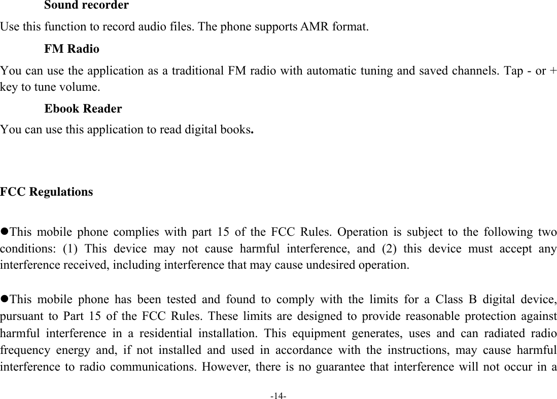  -14- Sound recorder Use this function to record audio files. The phone supports AMR format.   FM Radio You can use the application as a traditional FM radio with automatic tuning and saved channels. Tap - or + key to tune volume.        Ebook Reader You can use this application to read digital books.   FCC Regulations  This mobile phone complies with part 15 of the FCC Rules. Operation is subject to the following two conditions: (1) This device may not cause harmful interference, and (2) this device must accept any interference received, including interference that may cause undesired operation.  This mobile phone has been tested and found to comply with the limits for a Class B digital device, pursuant to Part 15 of the FCC Rules. These limits are designed to provide reasonable protection against harmful interference in a residential installation. This equipment generates, uses and can radiated radio frequency energy and, if not installed and used in accordance with the instructions, may cause harmful interference to radio communications. However, there is no guarantee that interference will not occur in a 