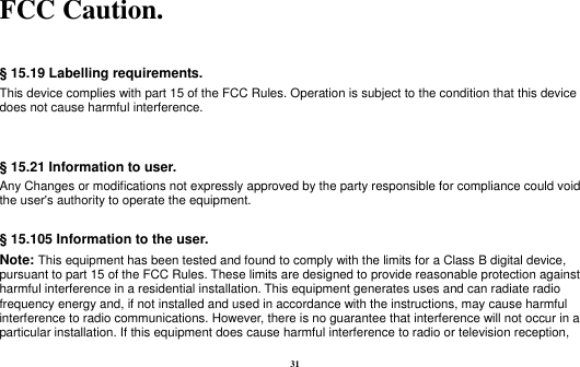 31  FCC Caution.    § 15.19 Labelling requirements. This device complies with part 15 of the FCC Rules. Operation is subject to the condition that this device does not cause harmful interference.    § 15.21 Information to user. Any Changes or modifications not expressly approved by the party responsible for compliance could void the user&apos;s authority to operate the equipment.  § 15.105 Information to the user. Note: This equipment has been tested and found to comply with the limits for a Class B digital device, pursuant to part 15 of the FCC Rules. These limits are designed to provide reasonable protection against harmful interference in a residential installation. This equipment generates uses and can radiate radio frequency energy and, if not installed and used in accordance with the instructions, may cause harmful interference to radio communications. However, there is no guarantee that interference will not occur in a particular installation. If this equipment does cause harmful interference to radio or television reception, 