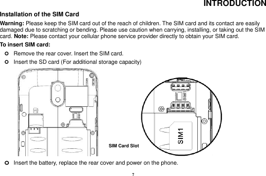 7 INTRODUCTION Installation of the SIM Card                                                                            Warning: Please keep the SIM card out of the reach of children. The SIM card and its contact are easily damaged due to scratching or bending. Please use caution when carrying, installing, or taking out the SIM card. Note: Please contact your cellular phone service provider directly to obtain your SIM card. To insert SIM card:    Remove the rear cover. Insert the SIM card.    Insert the SD card (For additional storage capacity)                 o Insert the battery, replace the rear cover and power on the phone. SIM Card Slot   