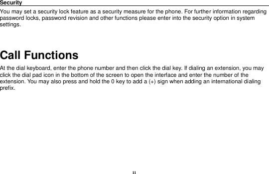 11 Security                                                                                               You may set a security lock feature as a security measure for the phone. For further information regarding password locks, password revision and other functions please enter into the security option in system settings.  Call Functions                                                      At the dial keyboard, enter the phone number and then click the dial key. If dialing an extension, you may click the dial pad icon in the bottom of the screen to open the interface and enter the number of the extension. You may also press and hold the 0 key to add a (+) sign when adding an international dialing prefix.     