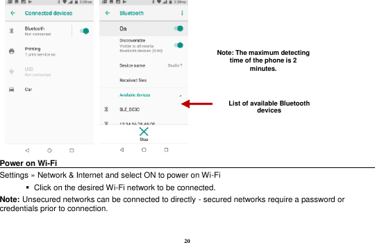 20      Power on Wi-Fi                                                                                 Settings »  Network &amp; Internet and select ON to power on Wi-Fi    Click on the desired Wi-Fi network to be connected.                 Note: Unsecured networks can be connected to directly - secured networks require a password or credentials prior to connection. List of available Bluetooth devices Note: The maximum detecting time of the phone is 2 minutes. 