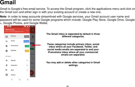 22 Gmail Gmail is Google’s free email service. To access the Gmail program, click the applications menu and click on the Gmail icon and either sign in with your existing account or create a new one.   Note: In order to keep accounts streamlined with Google services, your Gmail account user name and password will be used for some Google programs which include: Google Play Store, Google Drive, Google +, Google Photos, and Google Wallet.      The Gmail inbox is separated by default in three different categories.  These categories include primary inbox, social inbox where all your Facebook, Twitter, and social media emails are separated to and your Promotions inbox where all your commercial emails are separated.    You may add or delete other categories in Gmail settings 