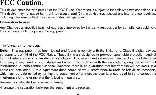44  FCC Caution. This device complies with part 15 of the FCC Rules. Operation is subject to the following two conditions: (1) This device may not cause harmful interference, and (2) this device must accept any interference received, including interference that may cause undesired operation.   Information to user. Any Changes or modifications not expressly approved by the party responsible for compliance could  void the user&apos;s authority to operate the equipment.     Information to the user. Note: This equipment has been tested and found to comply with the limits for a Class B digital device, pursuant to part 15 of the FCC Rules. These limits are designed to provide reasonable protection against harmful  interference  in a  residential  installation.  This  equipment generates  uses  and can  radiate  radio frequency energy and,  if not installed and used in accordance with the instructions, may cause harmful interference to radio communications. However, there is no guarantee that interference will not occur in a particular installation. If this equipment does cause harmful interference to radio or television reception, which can be determined by turning the equipment off and on, the user is encouraged to try to correct the interference by one or more of the following measures: -Reorient or relocate the receiving antenna. -Increase the separation between the equipment and receiver. 