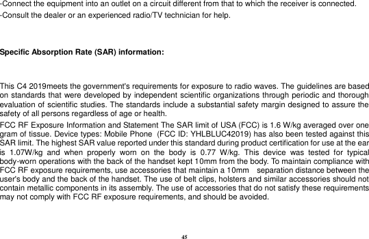 45 -Connect the equipment into an outlet on a circuit different from that to which the receiver is connected. -Consult the dealer or an experienced radio/TV technician for help.  Specific Absorption Rate (SAR) information:  This C4 2019meets the government&apos;s requirements for exposure to radio waves. The guidelines are based on standards that were developed by independent scientific organizations through periodic and thorough evaluation of scientific studies. The standards include a substantial safety margin designed to assure the safety of all persons regardless of age or health. FCC RF Exposure Information and Statement The SAR limit of USA (FCC) is 1.6 W/kg averaged over one gram of tissue. Device types: Mobile Phone  (FCC ID: YHLBLUC42019) has also been tested against this SAR limit. The highest SAR value reported under this standard during product certification for use at the ear is  1.07W/kg  and  when  properly  worn  on  the  body  is  0.77  W/kg.  This  device  was  tested  for  typical body-worn operations with the back of the handset kept 10mm from the body. To maintain compliance with FCC RF exposure requirements, use accessories that maintain a 10mm    separation distance between the user&apos;s body and the back of the handset. The use of belt clips, holsters and similar accessories should not contain metallic components in its assembly. The use of accessories that do not satisfy these requirements may not comply with FCC RF exposure requirements, and should be avoided.  