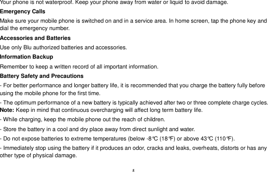 5 Your phone is not waterproof. Keep your phone away from water or liquid to avoid damage. Emergency Calls Make sure your mobile phone is switched on and in a service area. In home screen, tap the phone key and dial the emergency number. Accessories and Batteries Use only Blu authorized batteries and accessories. Information Backup Remember to keep a written record of all important information. Battery Safety and Precautions - For better performance and longer battery life, it is recommended that you charge the battery fully before using the mobile phone for the first time. - The optimum performance of a new battery is typically achieved after two or three complete charge cycles. Note: Keep in mind that continuous overcharging will affect long term battery life. - While charging, keep the mobile phone out the reach of children. - Store the battery in a cool and dry place away from direct sunlight and water. - Do not expose batteries to extreme temperatures (below -8°C (18°F) or above 43°C (110°F). - Immediately stop using the battery if it produces an odor, cracks and leaks, overheats, distorts or has any other type of physical damage. 