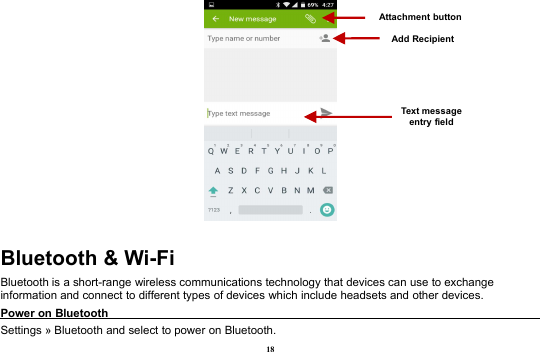 18Bluetooth &amp; Wi-FiBluetooth is a short-range wireless communications technology that devices can use to exchangeinformation and connect to different types of devices which include headsets and other devices.Power on BluetoothSettings » Bluetooth and select to power on Bluetooth.Attachment buttonText messageentry fieldAdd Recipient
